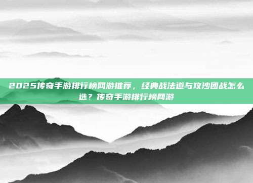 2025传奇手游排行榜网游推荐，经典战法道与攻沙团战怎么选？传奇手游排行榜网游