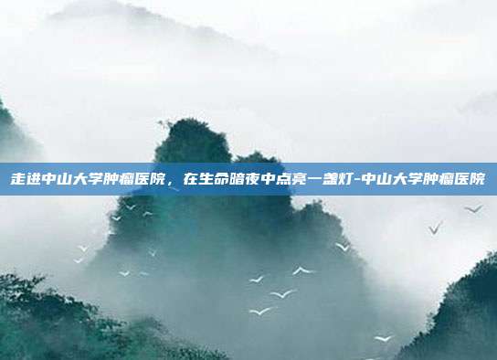 走进中山大学肿瘤医院，在生命暗夜中点亮一盏灯-中山大学肿瘤医院