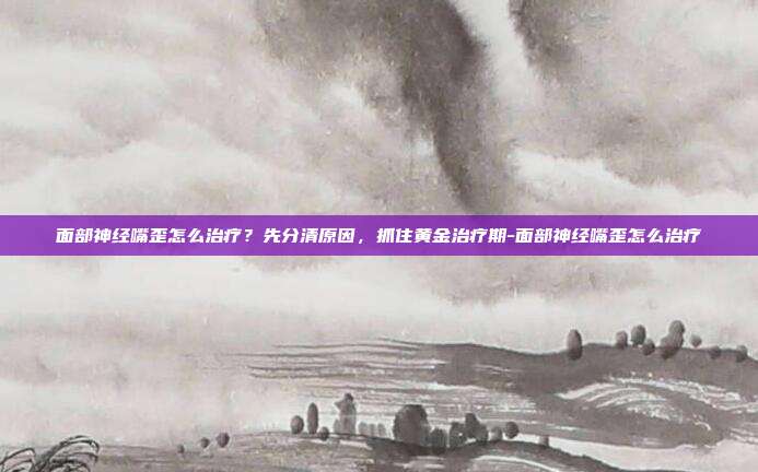 面部神经嘴歪怎么治疗?先分清原因,抓住黄金治疗期-面部神经嘴歪怎么治疗