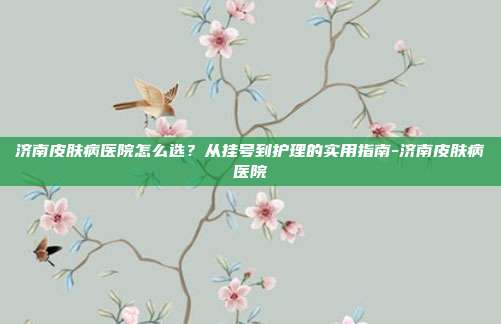 济南皮肤病医院怎么选?从挂号到护理的实用指南-济南皮肤病医院