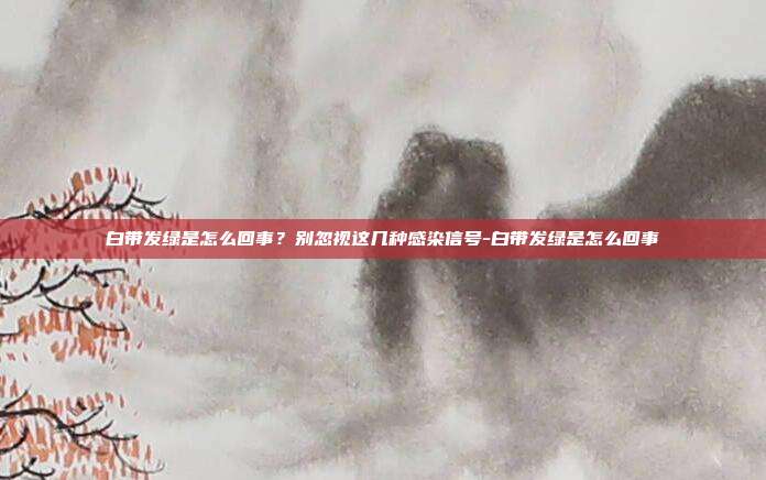 白带发绿是怎么回事?别忽视这几种感染信号-白带发绿是怎么回事