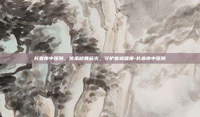 长春市中医院,传承岐黄薪火,守护春城健康-长春市中医院