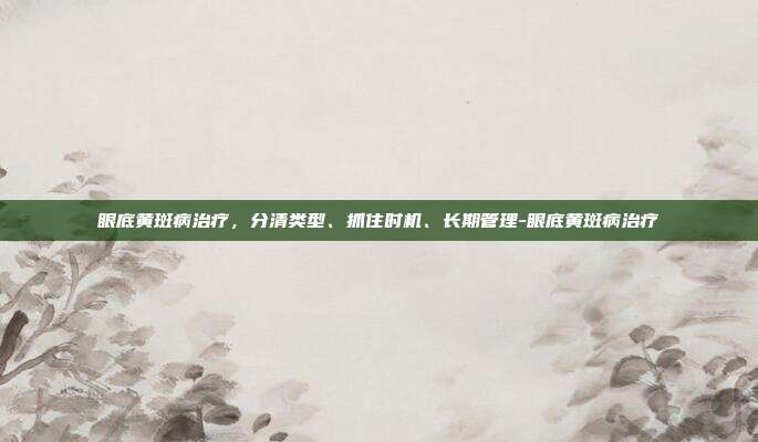 眼底黄斑病治疗,分清类型、抓住时机、长期管理-眼底黄斑病治疗