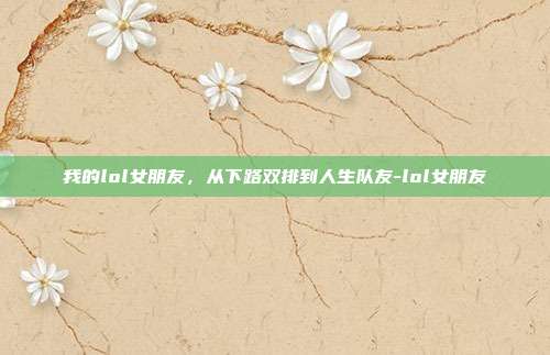 我的lol女朋友,从下路双排到人生队友-lol女朋友