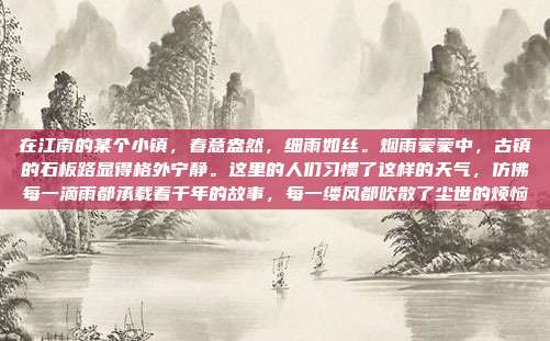 在江南的某个小镇，春意盎然，细雨如丝。烟雨蒙蒙中，古镇的石板路显得格外宁静。这里的人们习惯了这样的天气，仿佛每一滴雨都承载着千年的故事，每一缕风都吹散了尘世的烦恼