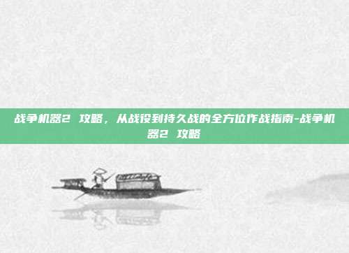 战争机器2 攻略,从战役到持久战的全方位作战指南-战争机器2 攻略