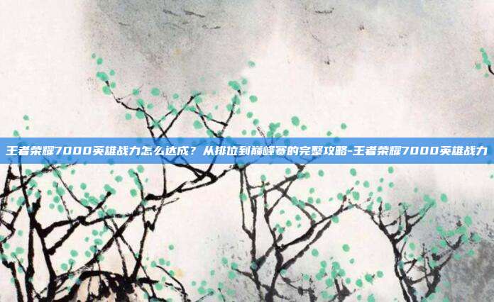 王者荣耀7000英雄战力怎么达成?从排位到巅峰赛的完整攻略-王者荣耀7000英雄战力