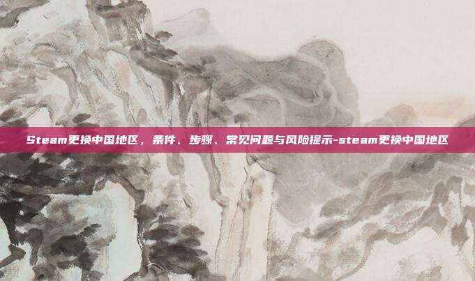 Steam更换中国地区,条件、步骤、常见问题与风险提示-steam更换中国地区