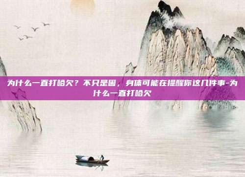 为什么一直打哈欠?不只是困,身体可能在提醒你这几件事-为什么一直打哈欠
