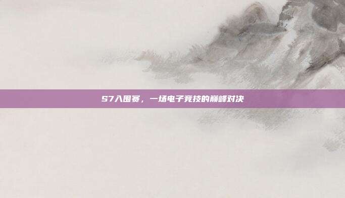 S7入围赛，一场电子竞技的巅峰对决