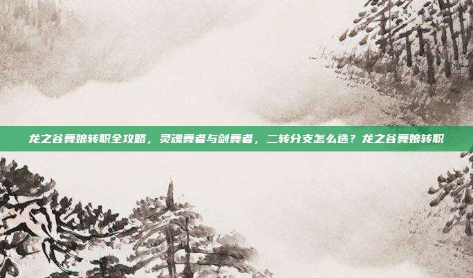 龙之谷舞娘转职全攻略，灵魂舞者与剑舞者，二转分支怎么选？龙之谷舞娘转职