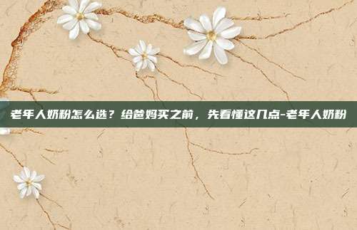 老年人奶粉怎么选？给爸妈买之前，先看懂这几点-老年人奶粉