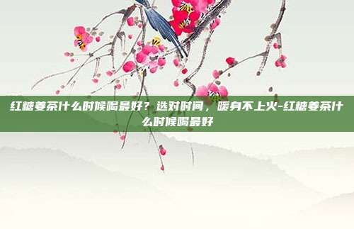 红糖姜茶什么时候喝最好?选对时间,暖身不上火-红糖姜茶什么时候喝最好