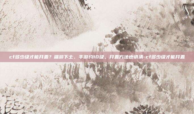 cf多少级才能开麦？端游下士、手游约10级，开麦方法也讲清-cf多少级才能开麦