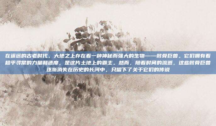 在遥远的古老时代,大地之上存在着一种神秘而强大的生物——骸骨巨兽。它们拥有着超乎寻常的力量和速度,是这片土地上的霸主。然而,随着时间的流逝,这些骸骨巨兽逐渐消失在历史的长河中,只留下了关于它们的传说