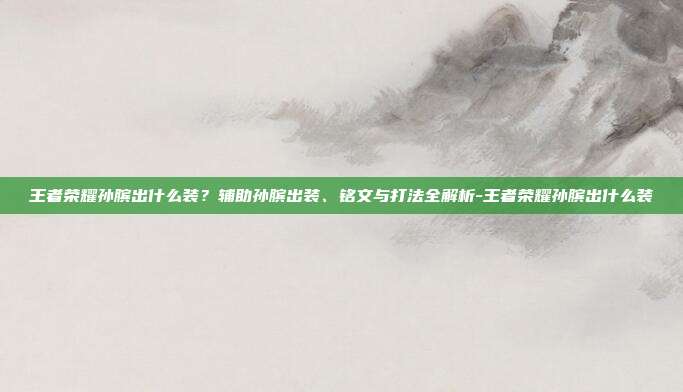 王者荣耀孙膑出什么装?辅助孙膑出装、铭文与打法全解析-王者荣耀孙膑出什么装