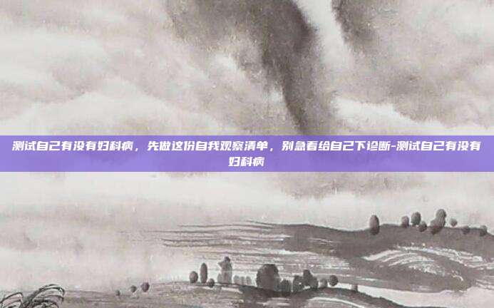 测试自己有没有妇科病,先做这份自我观察清单,别急着给自己下诊断-测试自己有没有妇科病