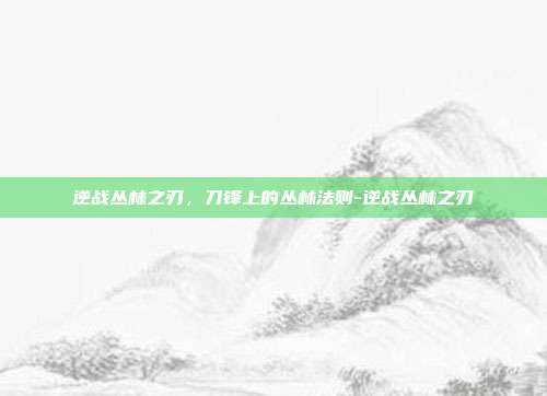 逆战丛林之刃,刀锋上的丛林法则-逆战丛林之刃