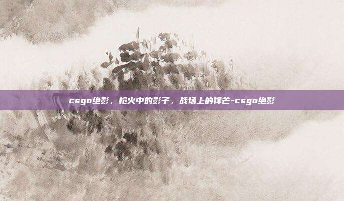 csgo绝影,枪火中的影子,战场上的锋芒-csgo绝影