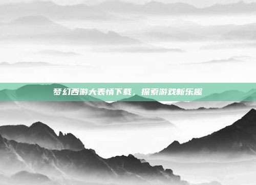 梦幻西游大表情下载,探索游戏新乐趣