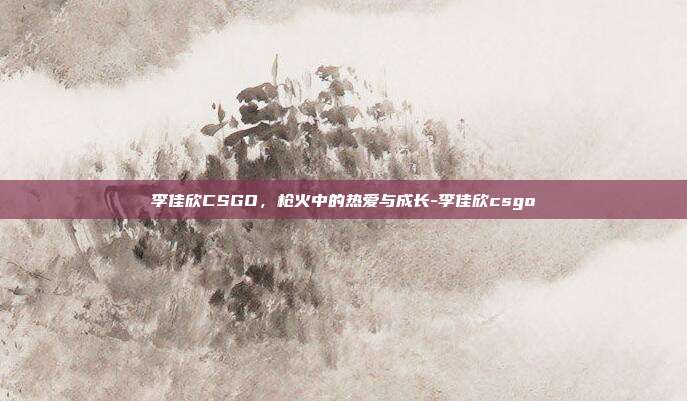 李佳欣CSGO，枪火中的热爱与成长-李佳欣csgo