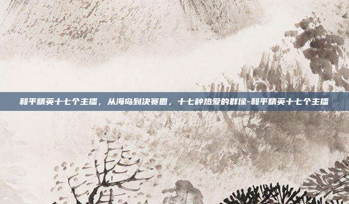 和平精英十七个主播,从海岛到决赛圈,十七种热爱的群像-和平精英十七个主播