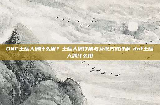 DNF土罐人偶什么用?土罐人偶作用与获取方式详解-dnf土罐人偶什么用
