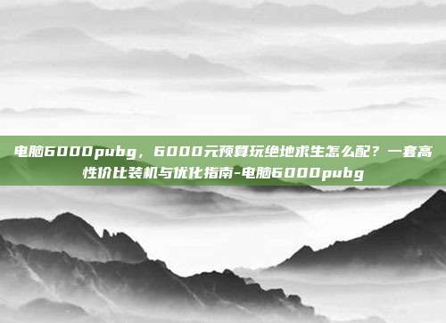 电脑6000pubg,6000元预算玩绝地求生怎么配?一套高性价比装机与优化指南-电脑6000pubg