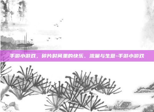 手游小游戏，碎片时间里的快乐、流量与生意-手游小游戏