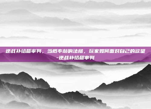 逆战补给箱审判，当概率敲响法槌，玩家如何面对自己的欲望-逆战补给箱审判