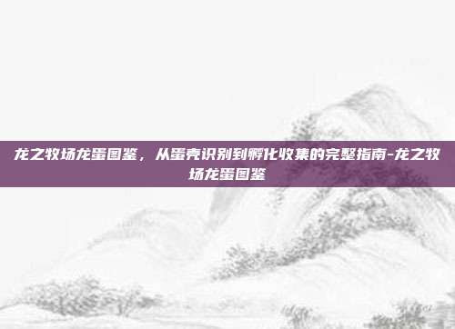 龙之牧场龙蛋图鉴，从蛋壳识别到孵化收集的完整指南-龙之牧场龙蛋图鉴