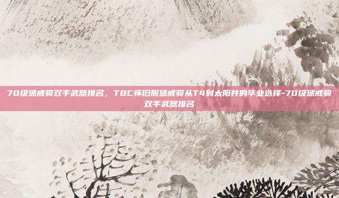70级惩戒骑双手武器排名，TBC怀旧服惩戒骑从T4到太阳井的毕业选择-70级惩戒骑双手武器排名