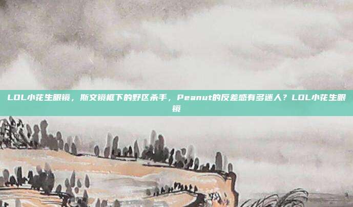 LOL小花生眼镜，斯文镜框下的野区杀手，Peanut的反差感有多迷人？LOL小花生眼镜