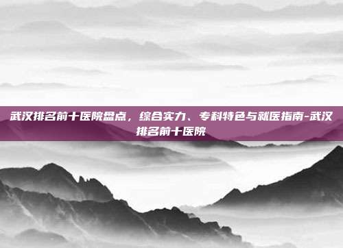武汉排名前十医院盘点，综合实力、专科特色与就医指南-武汉排名前十医院