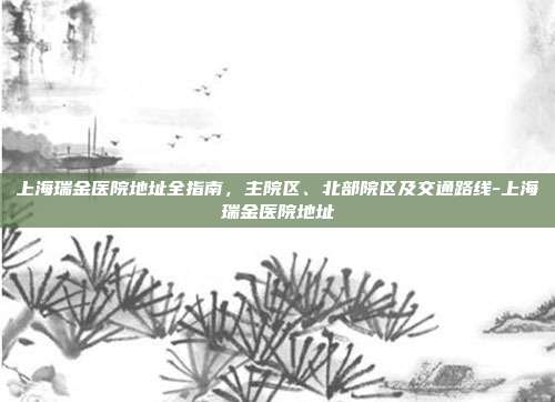 上海瑞金医院地址全指南，主院区、北部院区及交通路线-上海瑞金医院地址