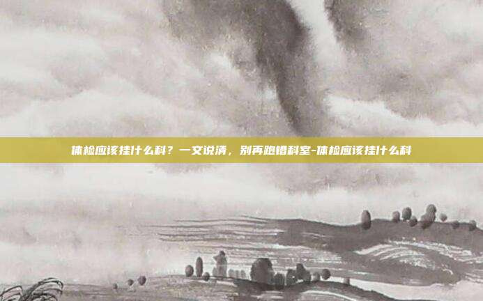 体检应该挂什么科?一文说清,别再跑错科室-体检应该挂什么科
