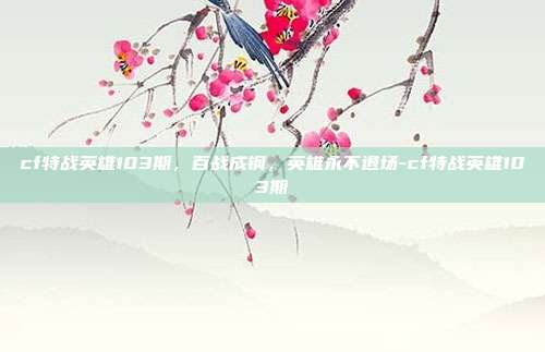 cf特战英雄103期，百战成钢，英雄永不退场-cf特战英雄103期