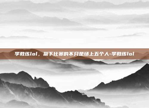 李教练lol,赢下比赛的不只是场上五个人-李教练lol