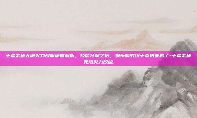 王者荣耀无限火力改版深度解析,技能狂飙之后,娱乐模式终于要拼策略了-王者荣耀无限火力改版