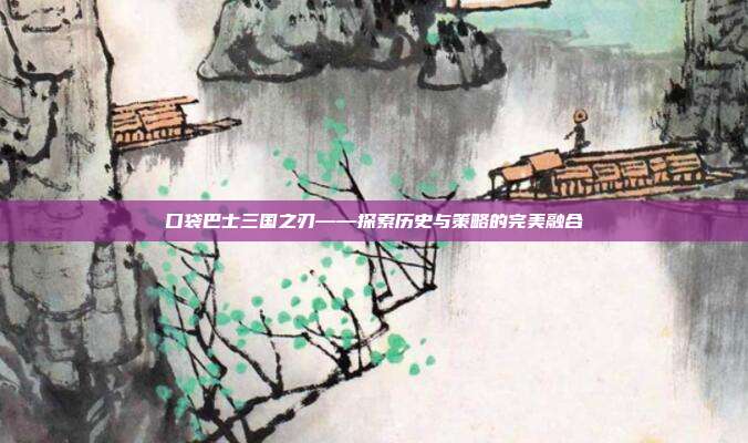 口袋巴士三国之刃——探索历史与策略的完美融合