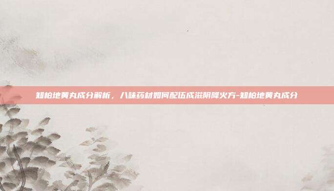 知柏地黄丸成分解析,八味药材如何配伍成滋阴降火方-知柏地黄丸成分