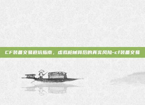 CF装备交易避坑指南,虚拟枪械背后的真实风险-cf装备交易