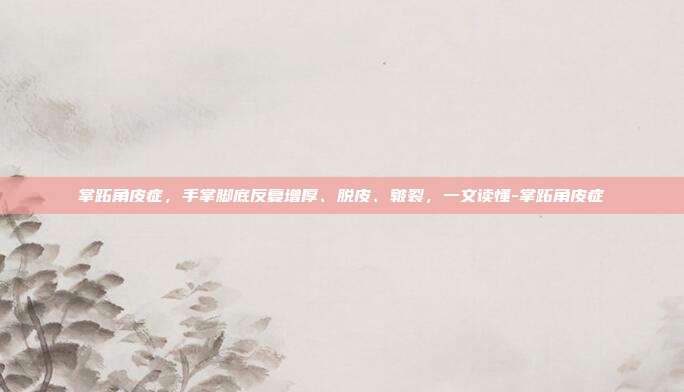 掌跖角皮症,手掌脚底反复增厚、脱皮、皲裂,一文读懂-掌跖角皮症