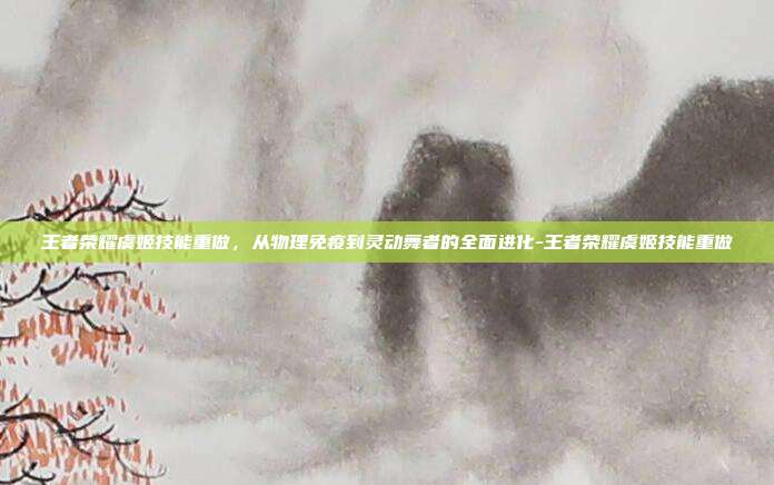王者荣耀虞姬技能重做,从物理免疫到灵动舞者的全面进化-王者荣耀虞姬技能重做