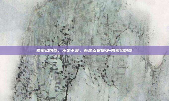 婚前恐惧症,不是不爱,而是太怕辜负-婚前恐惧症