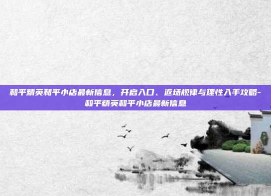 和平精英和平小店最新信息，开启入口、返场规律与理性入手攻略-和平精英和平小店最新信息