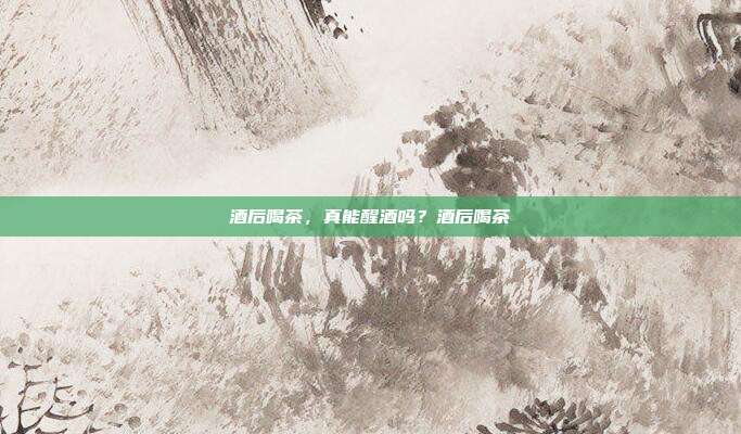 酒后喝茶,真能醒酒吗?酒后喝茶