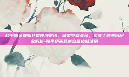 和平精英最新仓鼠皮肤试用，萌鼠空降战场，实战手感与搭配全解析-和平精英最新仓鼠皮肤试用