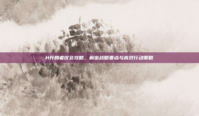 H升腾者议会攻略,解密战略要点与高效行动策略