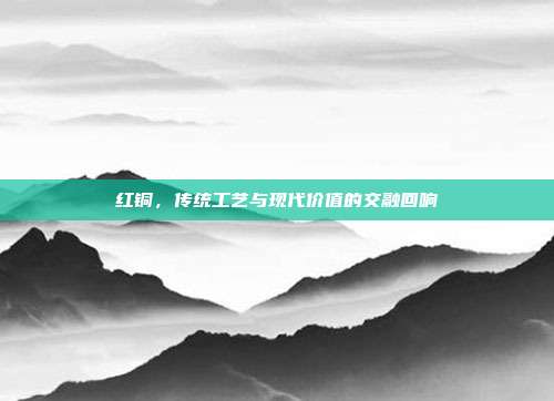 红铜，传统工艺与现代价值的交融回响